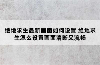 绝地求生最新画面如何设置 绝地求生怎么设置画面清晰又流畅